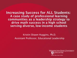 Increasing Success for ALL Students:
A case study of professional learning
communities as a leadership strategy to
drive math success in a high school
serving diverse, low-income students
Kristin Shawn Huggins, Ph.D.
Assistant Professor, Educational Leadership
 