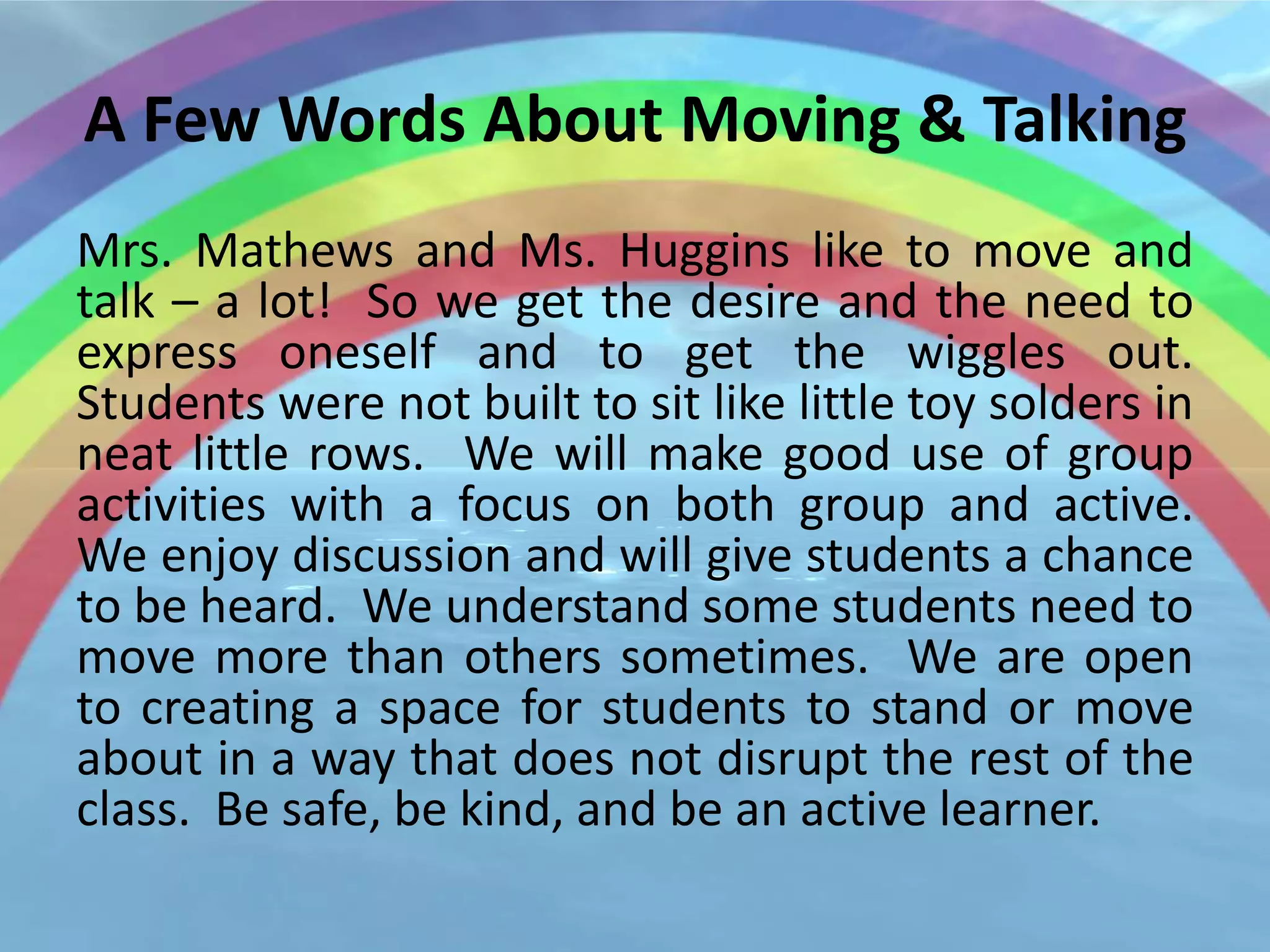 A Few Words About Moving & Talking
Mrs. Mathews and Ms. Huggins like to move and
talk – a lot! So we get the desire and the need to
express oneself and to get the wiggles out.
Students were not built to sit like little toy solders in
neat little rows. We will make good use of group
activities with a focus on both group and active.
We enjoy discussion and will give students a chance
to be heard. We understand some students need to
move more than others sometimes. We are open
to creating a space for students to stand or move
about in a way that does not disrupt the rest of the
class. Be safe, be kind, and be an active learner.
 