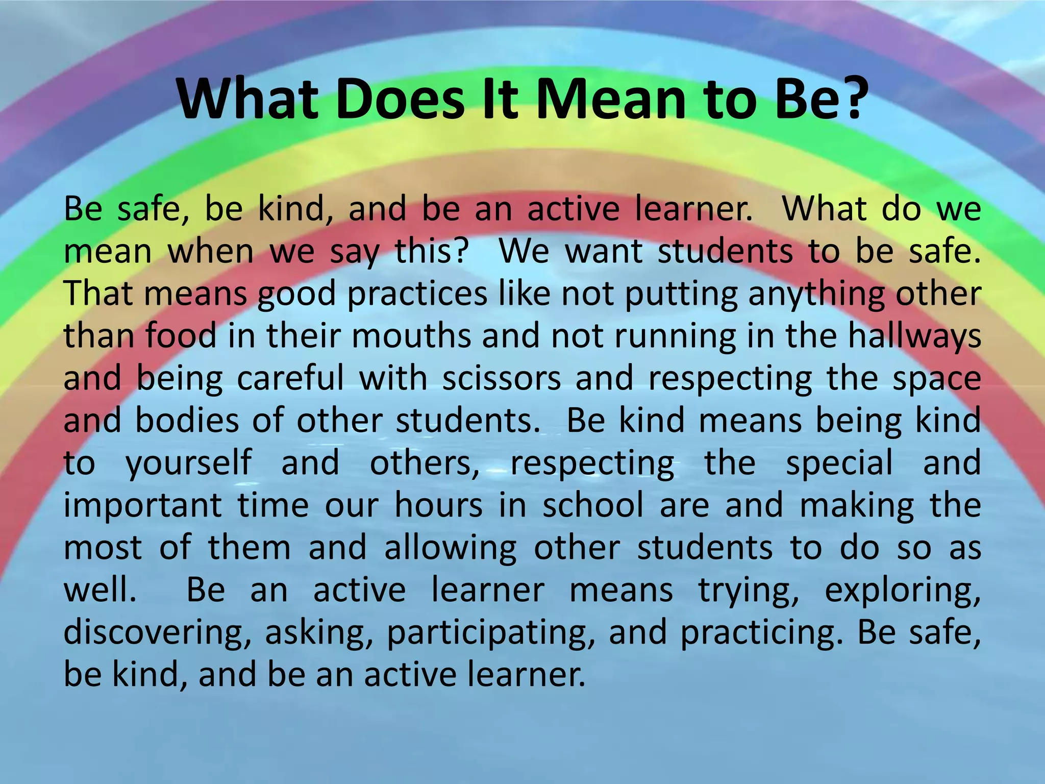 What Does It Mean to Be?
Be safe, be kind, and be an active learner. What do we
mean when we say this? We want students to be safe.
That means good practices like not putting anything other
than food in their mouths and not running in the hallways
and being careful with scissors and respecting the space
and bodies of other students. Be kind means being kind
to yourself and others, respecting the special and
important time our hours in school are and making the
most of them and allowing other students to do so as
well. Be an active learner means trying, exploring,
discovering, asking, participating, and practicing. Be safe,
be kind, and be an active learner.
 