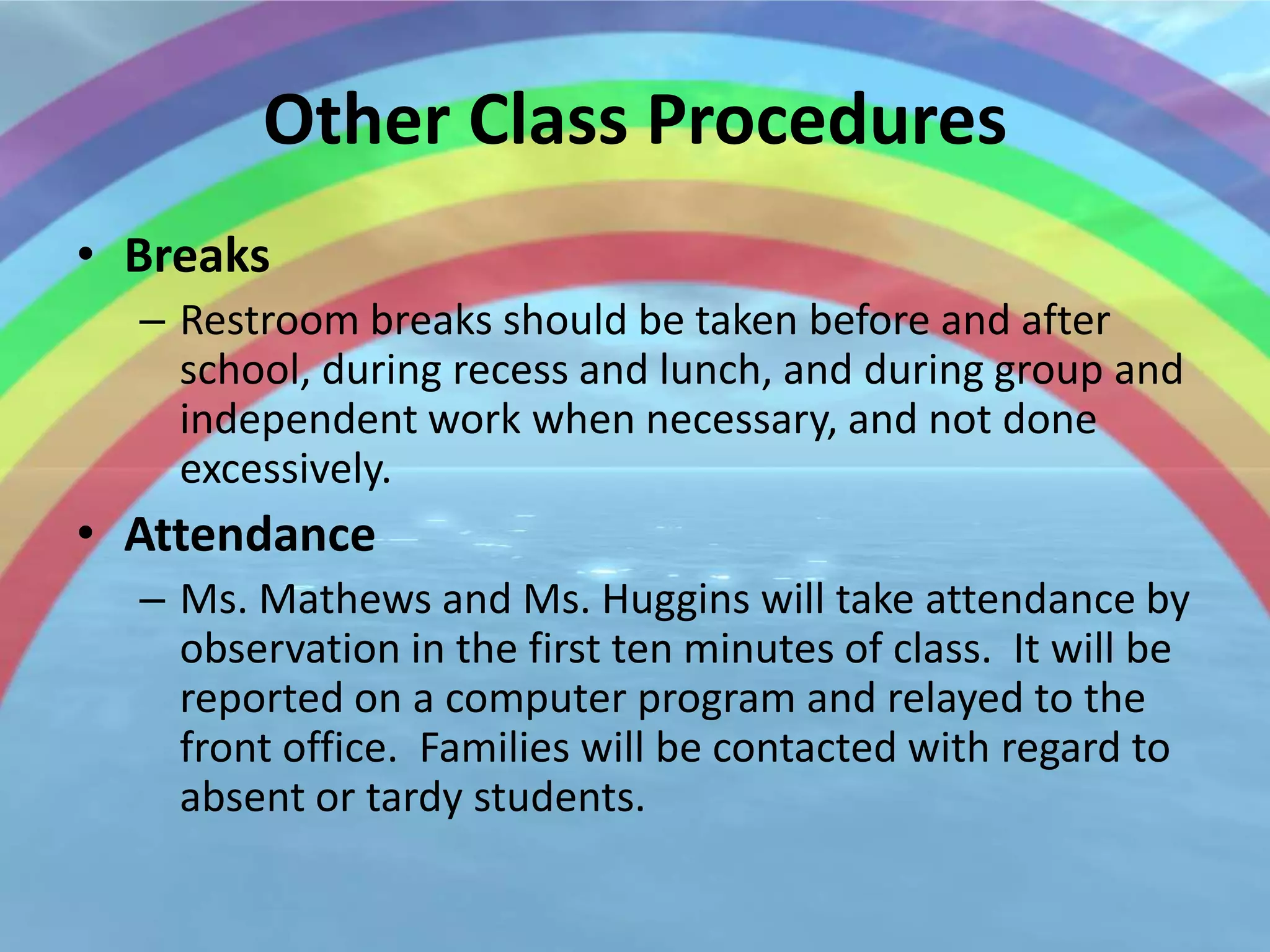 Other Class Procedures
• Breaks
  – Restroom breaks should be taken before and after
    school, during recess and lunch, and during group and
    independent work when necessary, and not done
    excessively.
• Attendance
  – Ms. Mathews and Ms. Huggins will take attendance by
    observation in the first ten minutes of class. It will be
    reported on a computer program and relayed to the
    front office. Families will be contacted with regard to
    absent or tardy students.
 