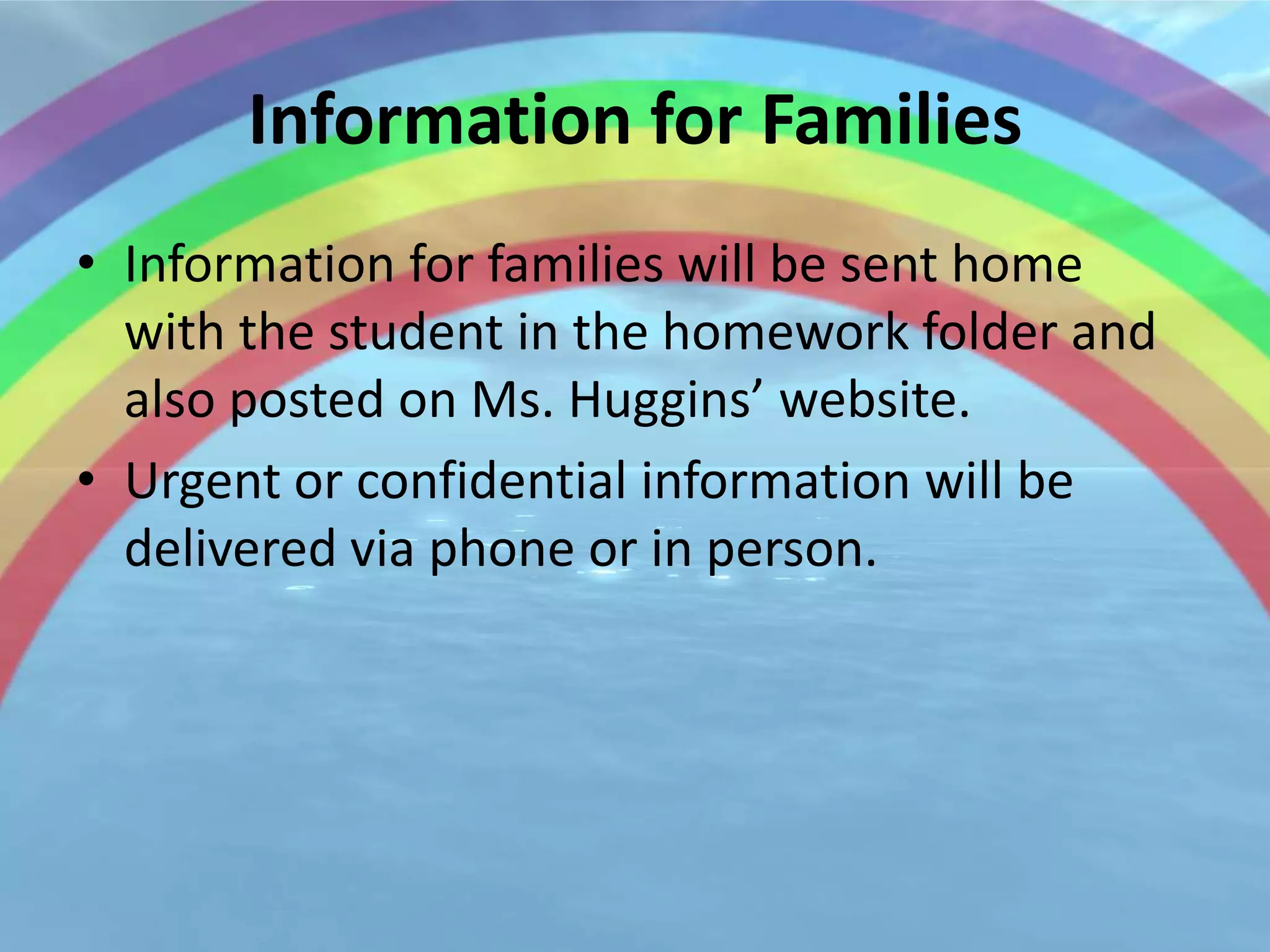 Information for Families
• Information for families will be sent home
  with the student in the homework folder and
  also posted on Ms. Huggins’ website.
• Urgent or confidential information will be
  delivered via phone or in person.
 