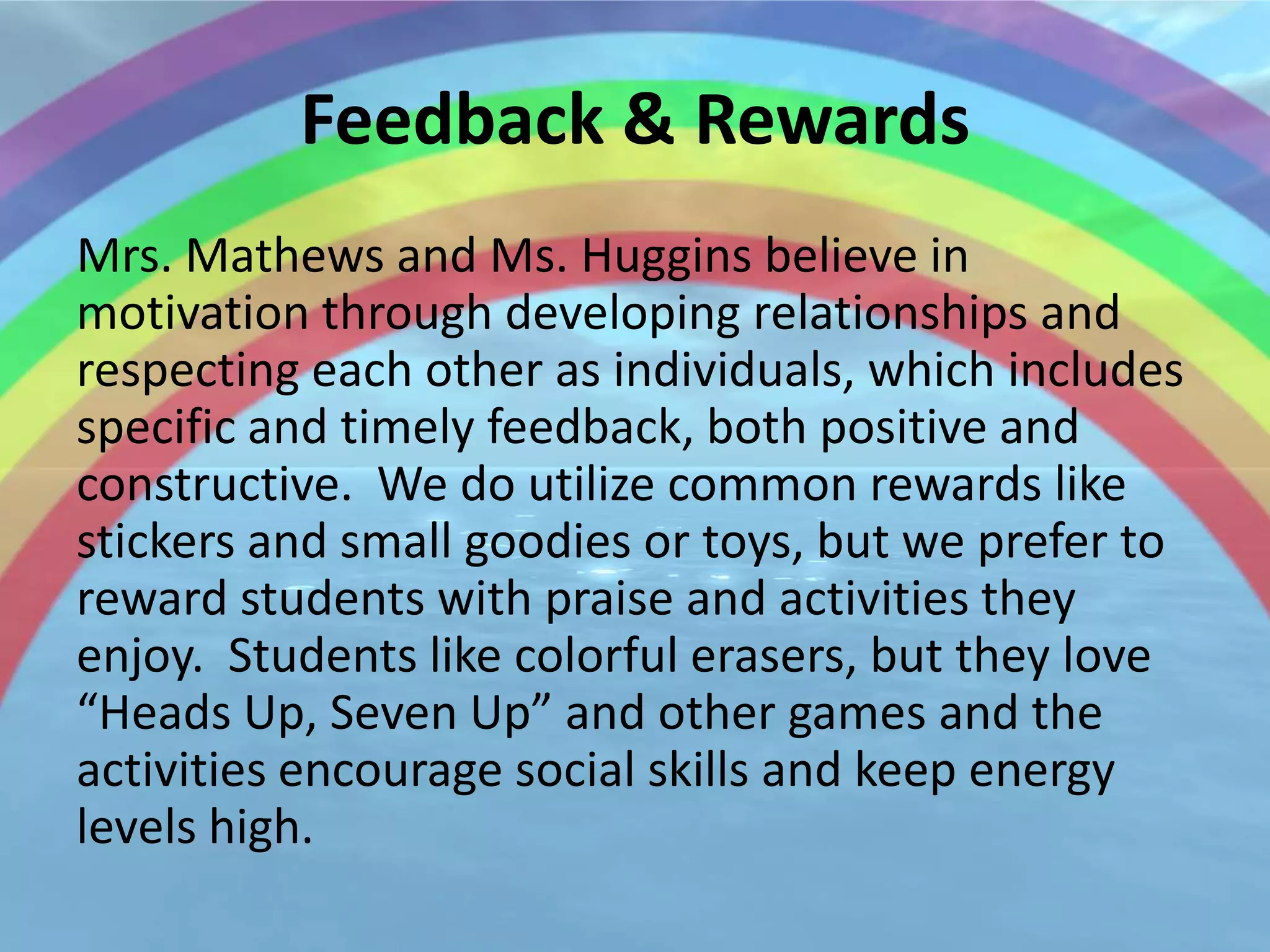 Feedback & Rewards
Mrs. Mathews and Ms. Huggins believe in
motivation through developing relationships and
respecting each other as individuals, which includes
specific and timely feedback, both positive and
constructive. We do utilize common rewards like
stickers and small goodies or toys, but we prefer to
reward students with praise and activities they
enjoy. Students like colorful erasers, but they love
“Heads Up, Seven Up” and other games and the
activities encourage social skills and keep energy
levels high.
 