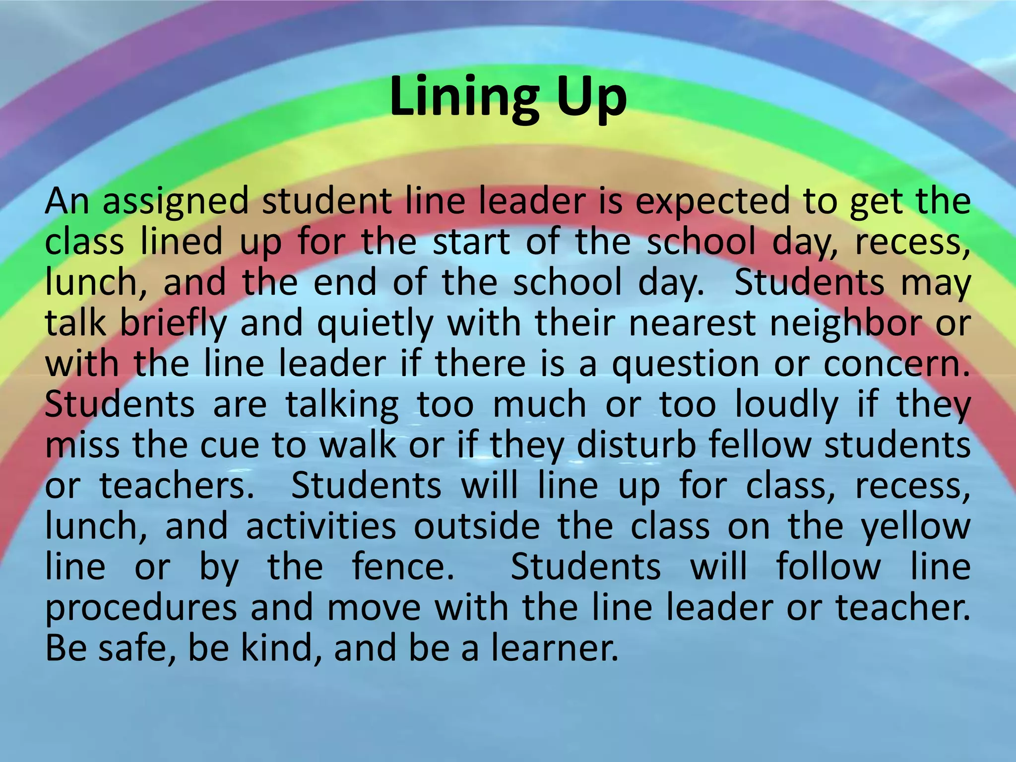Lining Up
An assigned student line leader is expected to get the
class lined up for the start of the school day, recess,
lunch, and the end of the school day. Students may
talk briefly and quietly with their nearest neighbor or
with the line leader if there is a question or concern.
Students are talking too much or too loudly if they
miss the cue to walk or if they disturb fellow students
or teachers. Students will line up for class, recess,
lunch, and activities outside the class on the yellow
line or by the fence. Students will follow line
procedures and move with the line leader or teacher.
Be safe, be kind, and be a learner.
 