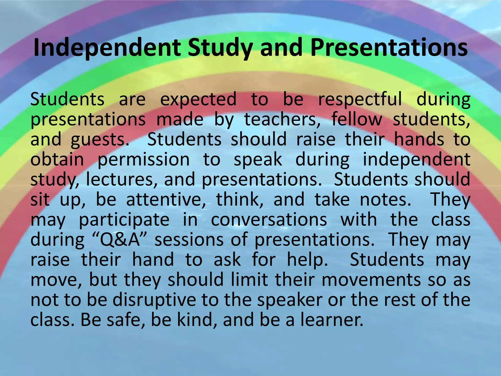 Independent Study and Presentations
Students are expected to be respectful during
presentations made by teachers, fellow students,
and guests. Students should raise their hands to
obtain permission to speak during independent
study, lectures, and presentations. Students should
sit up, be attentive, think, and take notes. They
may participate in conversations with the class
during “Q&A” sessions of presentations. They may
raise their hand to ask for help. Students may
move, but they should limit their movements so as
not to be disruptive to the speaker or the rest of the
class. Be safe, be kind, and be a learner.
 