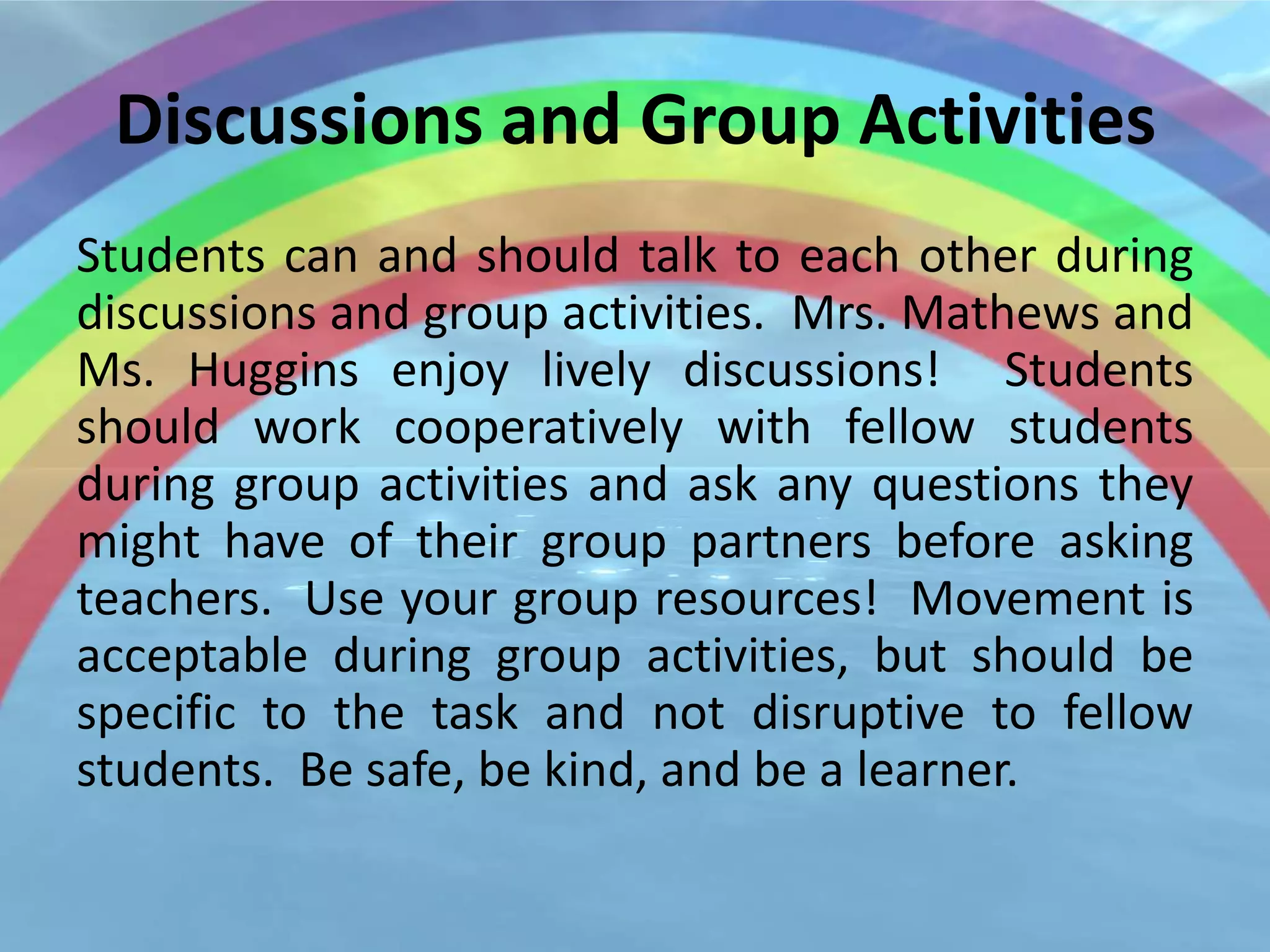 Discussions and Group Activities
Students can and should talk to each other during
discussions and group activities. Mrs. Mathews and
Ms. Huggins enjoy lively discussions! Students
should work cooperatively with fellow students
during group activities and ask any questions they
might have of their group partners before asking
teachers. Use your group resources! Movement is
acceptable during group activities, but should be
specific to the task and not disruptive to fellow
students. Be safe, be kind, and be a learner.
 
