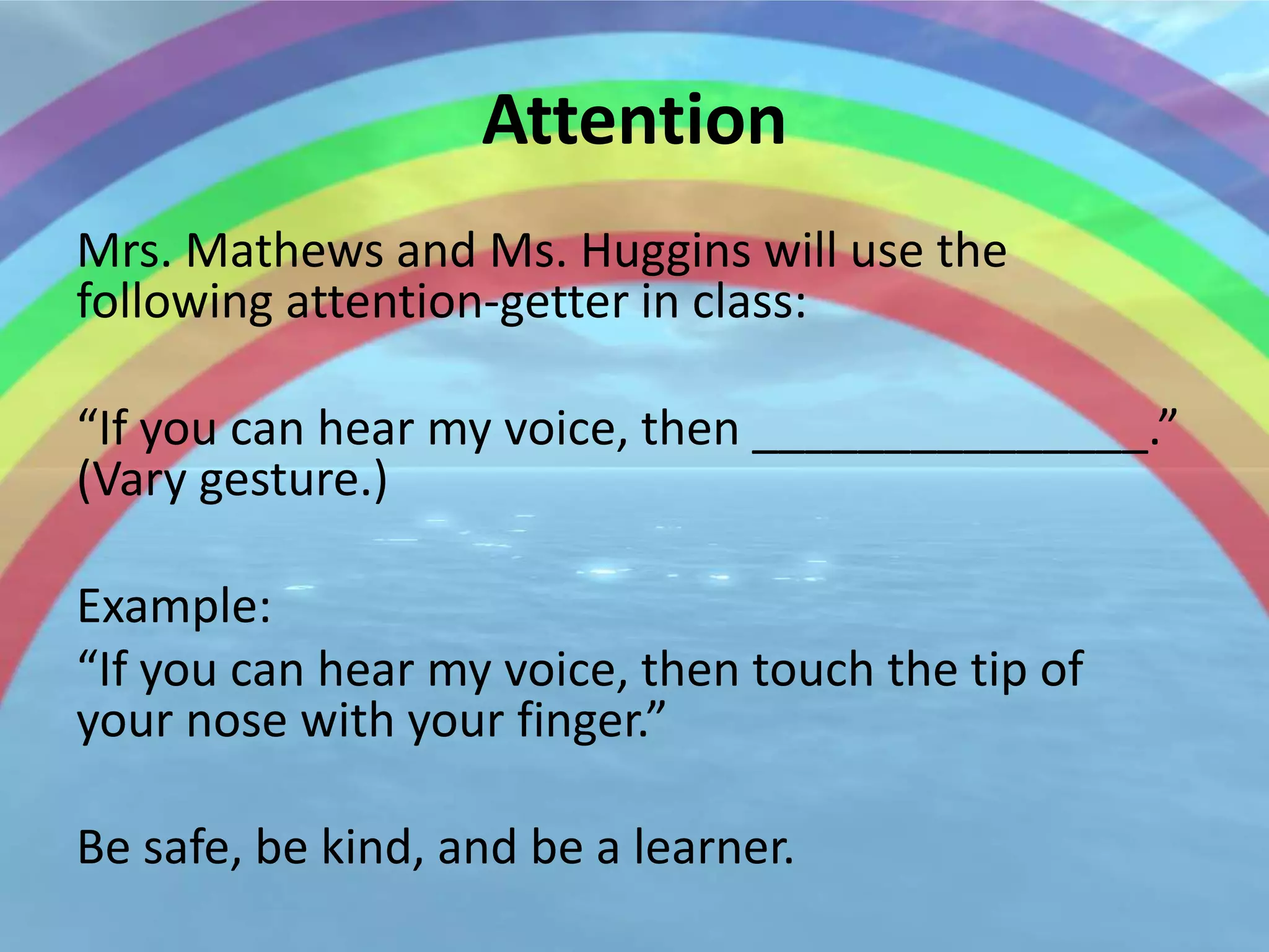 Attention
Mrs. Mathews and Ms. Huggins will use the
following attention-getter in class:

“If you can hear my voice, then _______________.”
(Vary gesture.)

Example:
“If you can hear my voice, then touch the tip of
your nose with your finger.”

Be safe, be kind, and be a learner.
 