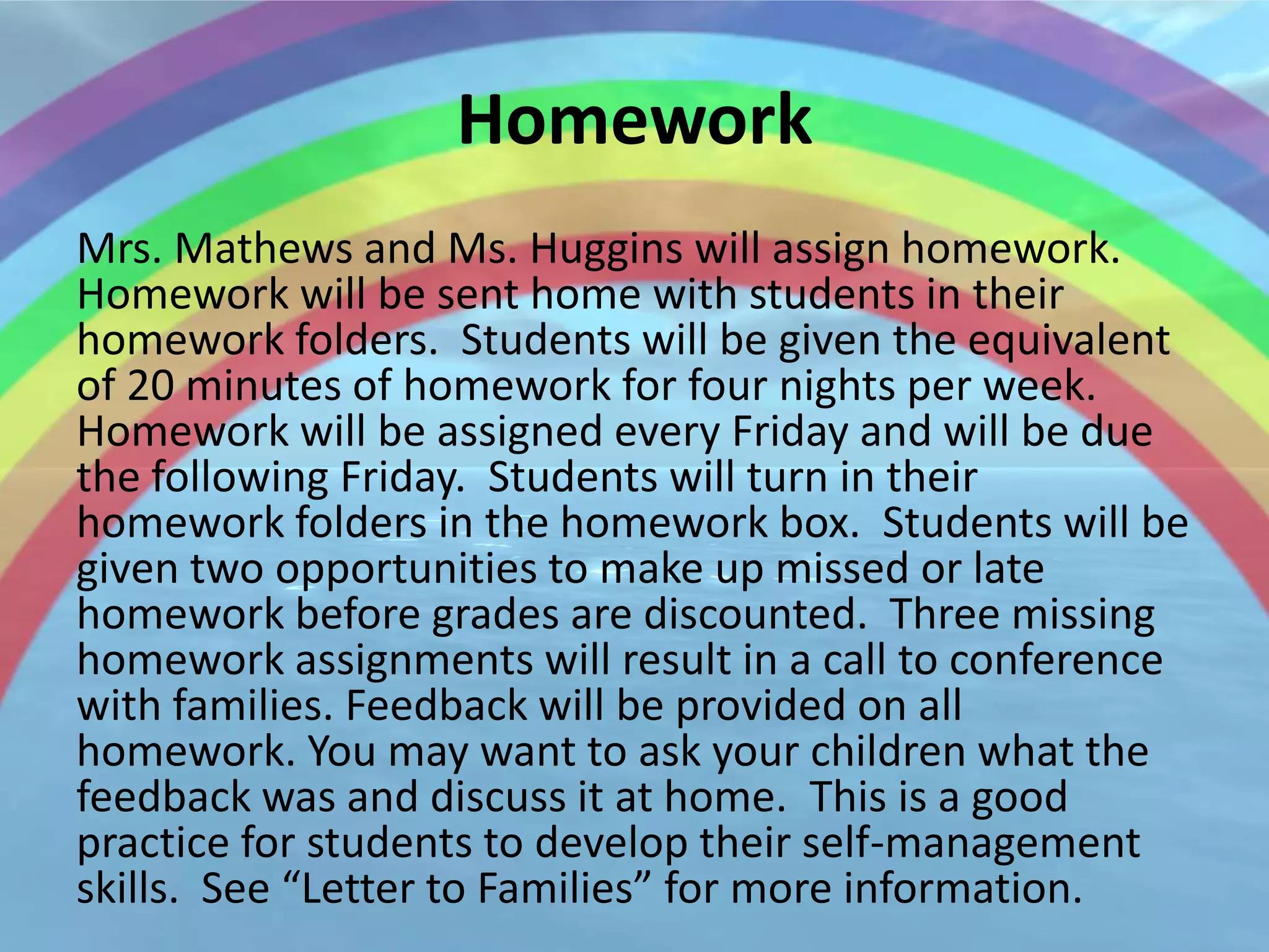 Homework
Mrs. Mathews and Ms. Huggins will assign homework.
Homework will be sent home with students in their
homework folders. Students will be given the equivalent
of 20 minutes of homework for four nights per week.
Homework will be assigned every Friday and will be due
the following Friday. Students will turn in their
homework folders in the homework box. Students will be
given two opportunities to make up missed or late
homework before grades are discounted. Three missing
homework assignments will result in a call to conference
with families. Feedback will be provided on all
homework. You may want to ask your children what the
feedback was and discuss it at home. This is a good
practice for students to develop their self-management
skills. See “Letter to Families” for more information.
 