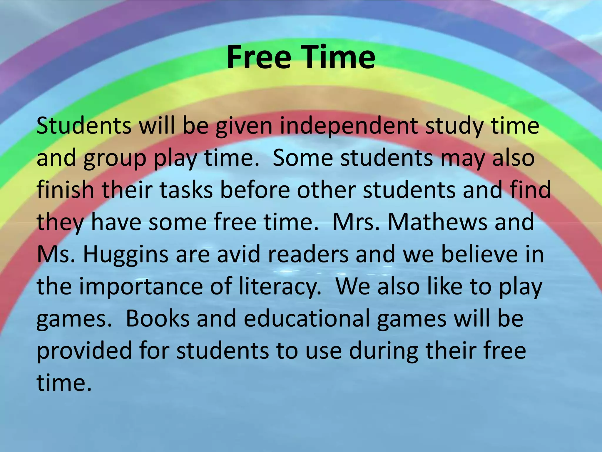 Free Time
Students will be given independent study time
and group play time. Some students may also
finish their tasks before other students and find
they have some free time. Mrs. Mathews and
Ms. Huggins are avid readers and we believe in
the importance of literacy. We also like to play
games. Books and educational games will be
provided for students to use during their free
time.
 