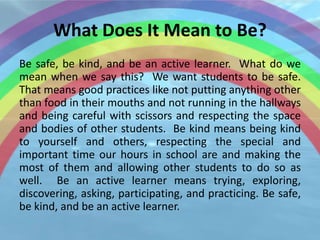 What Does It Mean to Be?
Be safe, be kind, and be an active learner. What do we
mean when we say this? We want students to be safe.
That means good practices like not putting anything other
than food in their mouths and not running in the hallways
and being careful with scissors and respecting the space
and bodies of other students. Be kind means being kind
to yourself and others, respecting the special and
important time our hours in school are and making the
most of them and allowing other students to do so as
well. Be an active learner means trying, exploring,
discovering, asking, participating, and practicing. Be safe,
be kind, and be an active learner.
 
