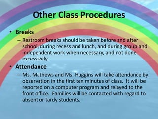 Other Class Procedures
• Breaks
  – Restroom breaks should be taken before and after
    school, during recess and lunch, and during group and
    independent work when necessary, and not done
    excessively.
• Attendance
  – Ms. Mathews and Ms. Huggins will take attendance by
    observation in the first ten minutes of class. It will be
    reported on a computer program and relayed to the
    front office. Families will be contacted with regard to
    absent or tardy students.
 