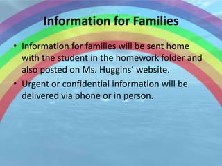 Information for Families
• Information for families will be sent home
  with the student in the homework folder and
  also posted on Ms. Huggins’ website.
• Urgent or confidential information will be
  delivered via phone or in person.
 