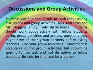 Discussions and Group Activities
Students can and should talk to each other during
discussions and group activities. Mrs. Mathews and
Ms. Huggins enjoy lively discussions! Students
should work cooperatively with fellow students
during group activities and ask any questions they
might have of their group partners before asking
teachers. Use your group resources! Movement is
acceptable during group activities, but should be
specific to the task and not disruptive to fellow
students. Be safe, be kind, and be a learner.
 