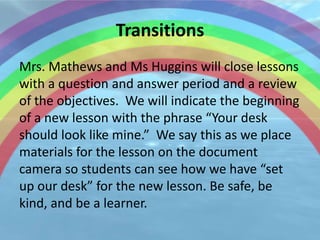 Transitions
Mrs. Mathews and Ms Huggins will close lessons
with a question and answer period and a review
of the objectives. We will indicate the beginning
of a new lesson with the phrase “Your desk
should look like mine.” We say this as we place
materials for the lesson on the document
camera so students can see how we have “set
up our desk” for the new lesson. Be safe, be
kind, and be a learner.
 