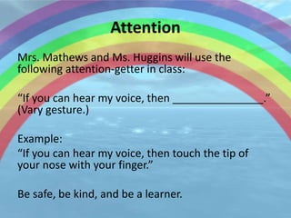 Attention
Mrs. Mathews and Ms. Huggins will use the
following attention-getter in class:

“If you can hear my voice, then _______________.”
(Vary gesture.)

Example:
“If you can hear my voice, then touch the tip of
your nose with your finger.”

Be safe, be kind, and be a learner.
 
