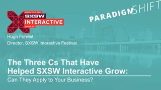 Hugh Forrest 
Director, SXSW Interactive Festival 
The Three Cs That Have 
Helped SXSW Interactive Grow: 
Can They Apply to Your Business? 
 