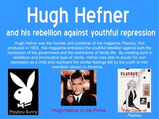 Hugh Hefner and his rebellion against youthful repression Hugh Hefner was the founder and publisher of the magazine  Playboy , first produced in 1953.  His magazine embodied the youthful rebellion against both the repression of the government and the restrictions of family life.  By creating such a rebellious and provocative type of media, Hefner was able to exude his own repression as a child and represent the similar feelings felt by the youth at mid-twentieth century in America.  Hugh Hefner in the Prime Playboy Bunny   First Cover of  Playboy 