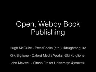 Open, Webby Book
       Publishing
Hugh McGuire - PressBooks (etc.): @hughmcguire

Kirk Biglione - Oxford Media Works: @kirkbiglione

John Maxwell - Simon Fraser University: @jmaxsfu
 