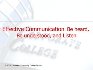 Effective Communication :  Be heard,  Be understood, and Listen © 2005 Cuyahoga Community College District 