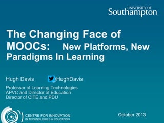 The Changing Face of
MOOCs: New Platforms, New
Paradigms In Learning
Hugh Davis

@HughDavis

Professor of Learning Technologies
APVC and Director of Education
Director of CITE and PDU

CENTRE FOR INNOVATION
IN TECHNOLOGIES & EDUCATION

October 2013

 