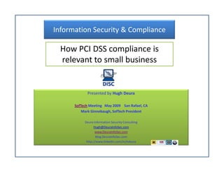 Information Security & Compliance

  How PCI DSS compliance is
  relevant to small business


            Presented by Hugh Deura

      SofTech Meeting May 2009 San Rafael, CA
          Mark Ginnebaugh, SofTech President

           Deura Information Security Consulting
                 Hugh@DeuraInfoSec.com
                  www.DeuraInfoSec.com
                   Blog.DeuraInfoSec.com
            http://www.linkedin.com/in/hdeura
 