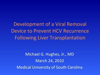 Development of a Viral Removal Device to Prevent HCV Recurrence Following Liver Transplantation Michael G. Hughes, Jr., MD March 24, 2010 Medical University of South Carolina 