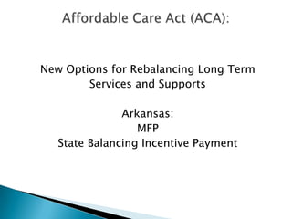 New Options for Rebalancing Long Term Services and Supports Arkansas: MFP State Balancing Incentive Payment Affordable Care Act (ACA): 