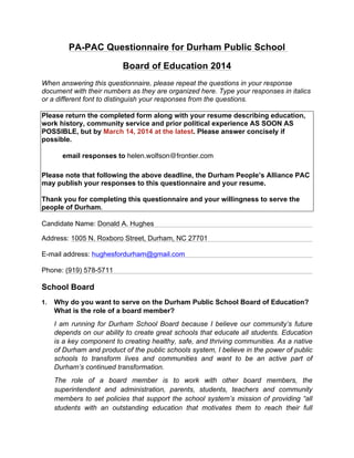 PA-PAC Questionnaire for Durham Public School
Board of Education 2014
When answering this questionnaire, please repeat the questions in your response
document with their numbers as they are organized here. Type your responses in italics
or a different font to distinguish your responses from the questions.
Please return the completed form along with your resume describing education,
work history, community service and prior political experience AS SOON AS
POSSIBLE, but by March 14, 2014 at the latest. Please answer concisely if
possible.
email responses to helen.wolfson@frontier.com
Please note that following the above deadline, the Durham People’s Alliance PAC
may publish your responses to this questionnaire and your resume.
Thank you for completing this questionnaire and your willingness to serve the
people of Durham.
Candidate Name: Donald A. Hughes
Address: 1005 N. Roxboro Street, Durham, NC 27701
E-mail address: hughesfordurham@gmail.com
Phone: (919) 578-5711
School Board
1. Why do you want to serve on the Durham Public School Board of Education?
What is the role of a board member?
I am running for Durham School Board because I believe our community’s future
depends on our ability to create great schools that educate all students. Education
is a key component to creating healthy, safe, and thriving communities. As a native
of Durham and product of the public schools system, I believe in the power of public
schools to transform lives and communities and want to be an active part of
Durham’s continued transformation.
The role of a board member is to work with other board members, the
superintendent and administration, parents, students, teachers and community
members to set policies that support the school system’s mission of providing “all
students with an outstanding education that motivates them to reach their full
 