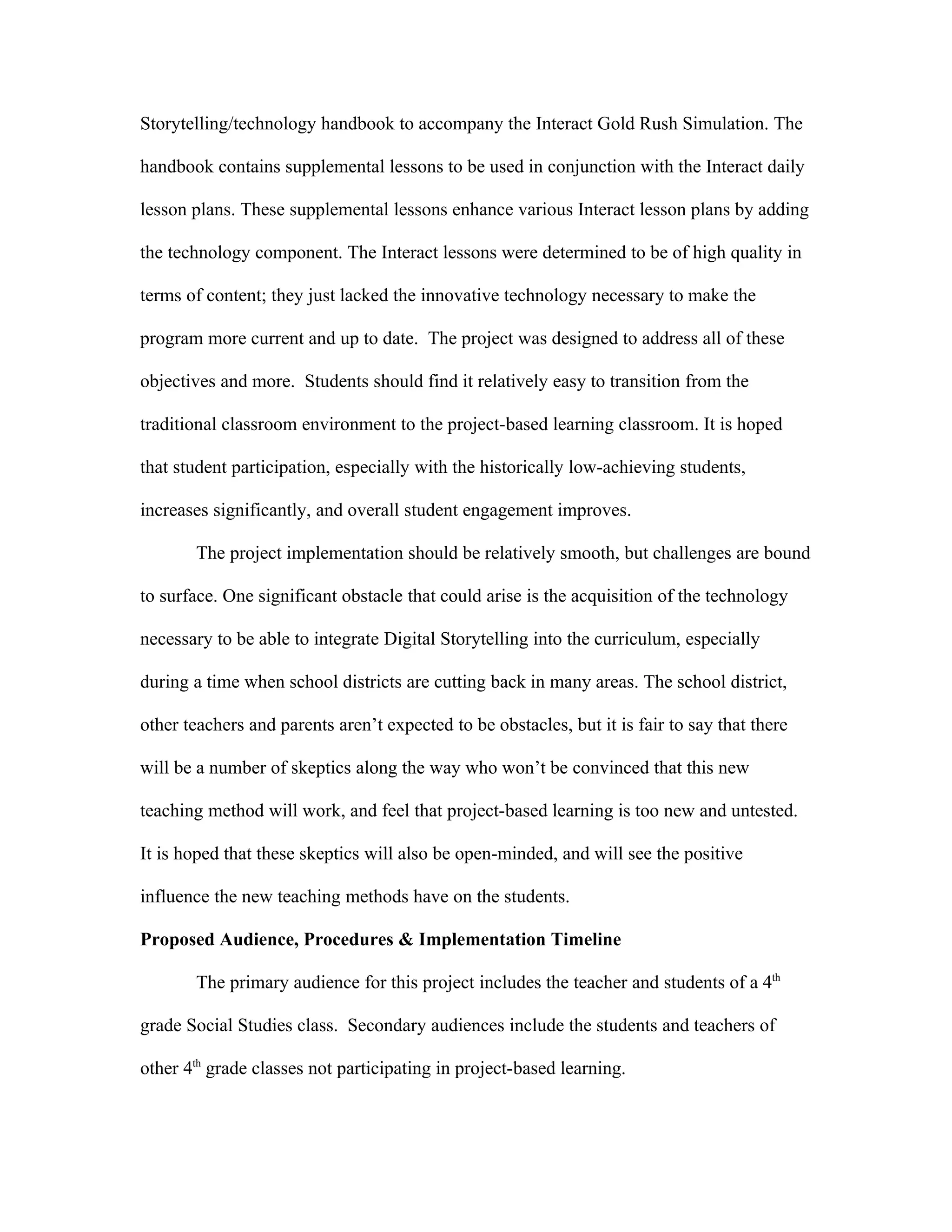 Storytelling/technology handbook to accompany the Interact Gold Rush Simulation. The

handbook contains supplemental lessons to be used in conjunction with the Interact daily

lesson plans. These supplemental lessons enhance various Interact lesson plans by adding

the technology component. The Interact lessons were determined to be of high quality in

terms of content; they just lacked the innovative technology necessary to make the

program more current and up to date. The project was designed to address all of these

objectives and more. Students should find it relatively easy to transition from the

traditional classroom environment to the project-based learning classroom. It is hoped

that student participation, especially with the historically low-achieving students,

increases significantly, and overall student engagement improves.

       The project implementation should be relatively smooth, but challenges are bound

to surface. One significant obstacle that could arise is the acquisition of the technology

necessary to be able to integrate Digital Storytelling into the curriculum, especially

during a time when school districts are cutting back in many areas. The school district,

other teachers and parents aren’t expected to be obstacles, but it is fair to say that there

will be a number of skeptics along the way who won’t be convinced that this new

teaching method will work, and feel that project-based learning is too new and untested.

It is hoped that these skeptics will also be open-minded, and will see the positive

influence the new teaching methods have on the students.

Proposed Audience, Procedures & Implementation Timeline

       The primary audience for this project includes the teacher and students of a 4th

grade Social Studies class. Secondary audiences include the students and teachers of

other 4th grade classes not participating in project-based learning.
 