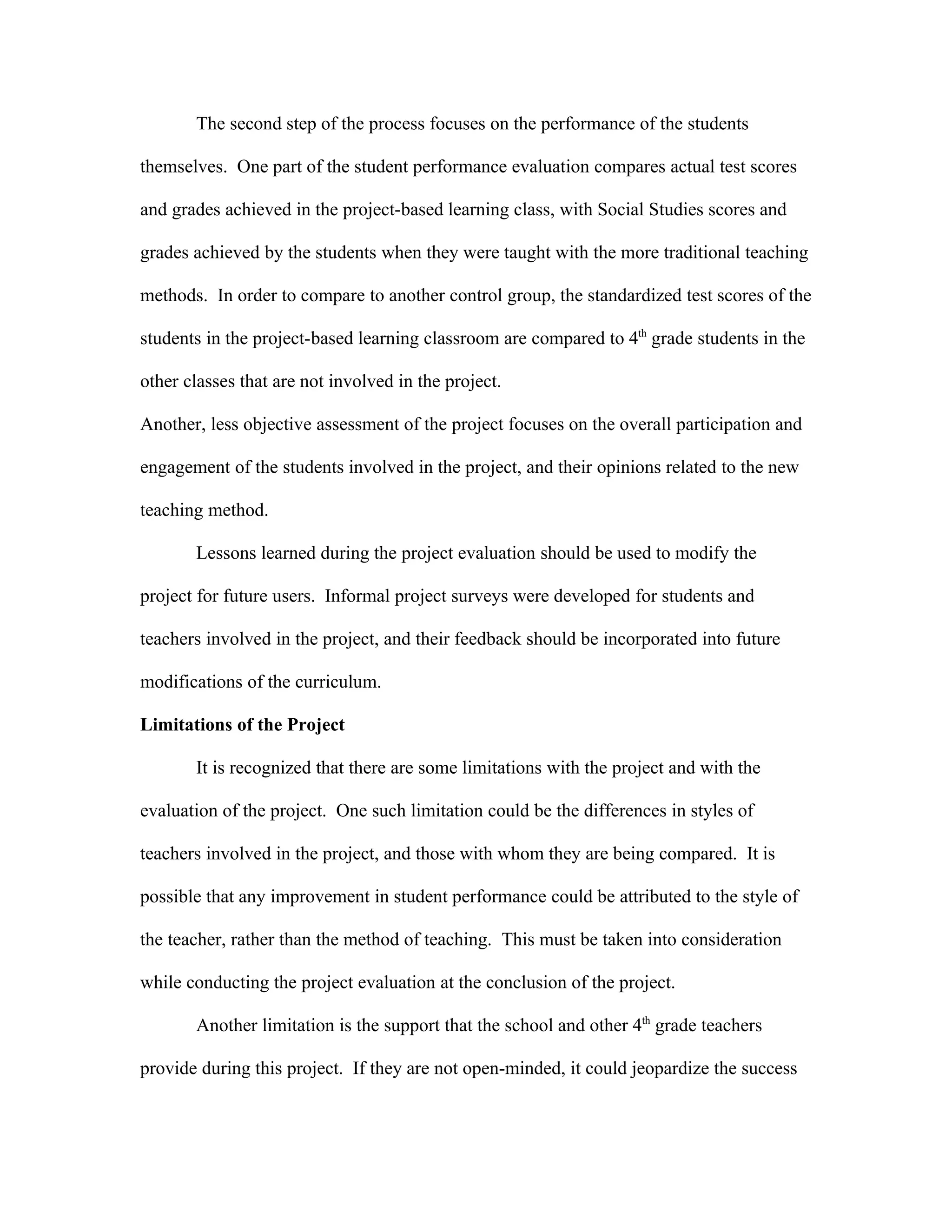 The second step of the process focuses on the performance of the students

themselves. One part of the student performance evaluation compares actual test scores

and grades achieved in the project-based learning class, with Social Studies scores and

grades achieved by the students when they were taught with the more traditional teaching

methods. In order to compare to another control group, the standardized test scores of the

students in the project-based learning classroom are compared to 4th grade students in the

other classes that are not involved in the project.

Another, less objective assessment of the project focuses on the overall participation and

engagement of the students involved in the project, and their opinions related to the new

teaching method.

       Lessons learned during the project evaluation should be used to modify the

project for future users. Informal project surveys were developed for students and

teachers involved in the project, and their feedback should be incorporated into future

modifications of the curriculum.

Limitations of the Project

       It is recognized that there are some limitations with the project and with the

evaluation of the project. One such limitation could be the differences in styles of

teachers involved in the project, and those with whom they are being compared. It is

possible that any improvement in student performance could be attributed to the style of

the teacher, rather than the method of teaching. This must be taken into consideration

while conducting the project evaluation at the conclusion of the project.

       Another limitation is the support that the school and other 4th grade teachers

provide during this project. If they are not open-minded, it could jeopardize the success
 