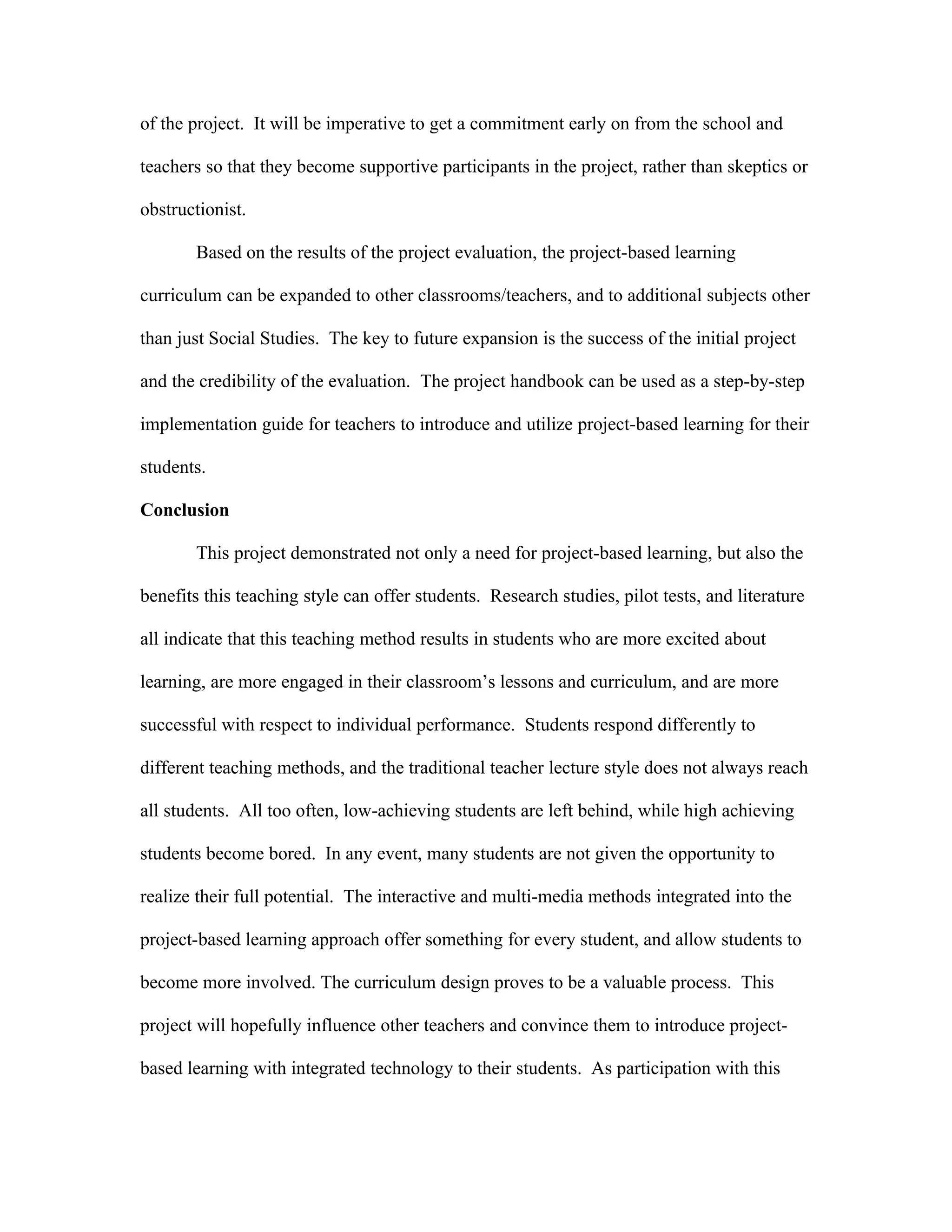 of the project. It will be imperative to get a commitment early on from the school and

teachers so that they become supportive participants in the project, rather than skeptics or

obstructionist.

       Based on the results of the project evaluation, the project-based learning

curriculum can be expanded to other classrooms/teachers, and to additional subjects other

than just Social Studies. The key to future expansion is the success of the initial project

and the credibility of the evaluation. The project handbook can be used as a step-by-step

implementation guide for teachers to introduce and utilize project-based learning for their

students.

Conclusion

       This project demonstrated not only a need for project-based learning, but also the

benefits this teaching style can offer students. Research studies, pilot tests, and literature

all indicate that this teaching method results in students who are more excited about

learning, are more engaged in their classroom’s lessons and curriculum, and are more

successful with respect to individual performance. Students respond differently to

different teaching methods, and the traditional teacher lecture style does not always reach

all students. All too often, low-achieving students are left behind, while high achieving

students become bored. In any event, many students are not given the opportunity to

realize their full potential. The interactive and multi-media methods integrated into the

project-based learning approach offer something for every student, and allow students to

become more involved. The curriculum design proves to be a valuable process. This

project will hopefully influence other teachers and convince them to introduce project-

based learning with integrated technology to their students. As participation with this
 