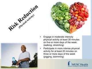• Engage in moderate intensity
physical activity at least 30 minutes
on five or more days of the week
(walking, stretching)
• Participate in more intense physical
activity for at least 20 minutes on
three or more days of the week
(jogging, swimming)
 