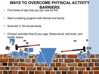 • Find times of day that you can use for PA.
• Start a walking program with friends and family
• Exercise in 10-minute bouts
• Choose activities that fit your age, fitness level, skill level, and
health status.
WAYS TO OVERCOME PHYSICAL ACTIVITY
BARRIERS
 