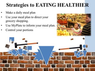 • Make a daily meal plan
• Use your meal plan to direct your
grocery shopping.
• Use MyPlate to inform your meal plan.
• Control your portions
Strategies to EATING HEALTHIER
 