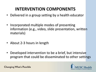 INTERVENTION COMPONENTS
• Delivered in a group setting by a health educator
• Incorporated multiple modes of presenting
information (e.g., video, slide presentation, written
materials)
• About 2-3 hours in length
• Developed intervention to be a brief, but intensive
program that could be disseminated to other settings
 
