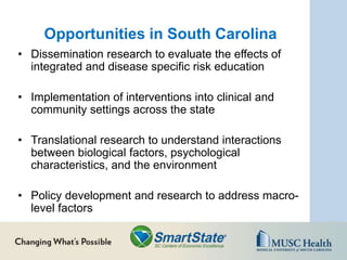 Opportunities in South Carolina
• Dissemination research to evaluate the effects of
integrated and disease specific risk education
• Implementation of interventions into clinical and
community settings across the state
• Translational research to understand interactions
between biological factors, psychological
characteristics, and the environment
• Policy development and research to address macro-
level factors
 
