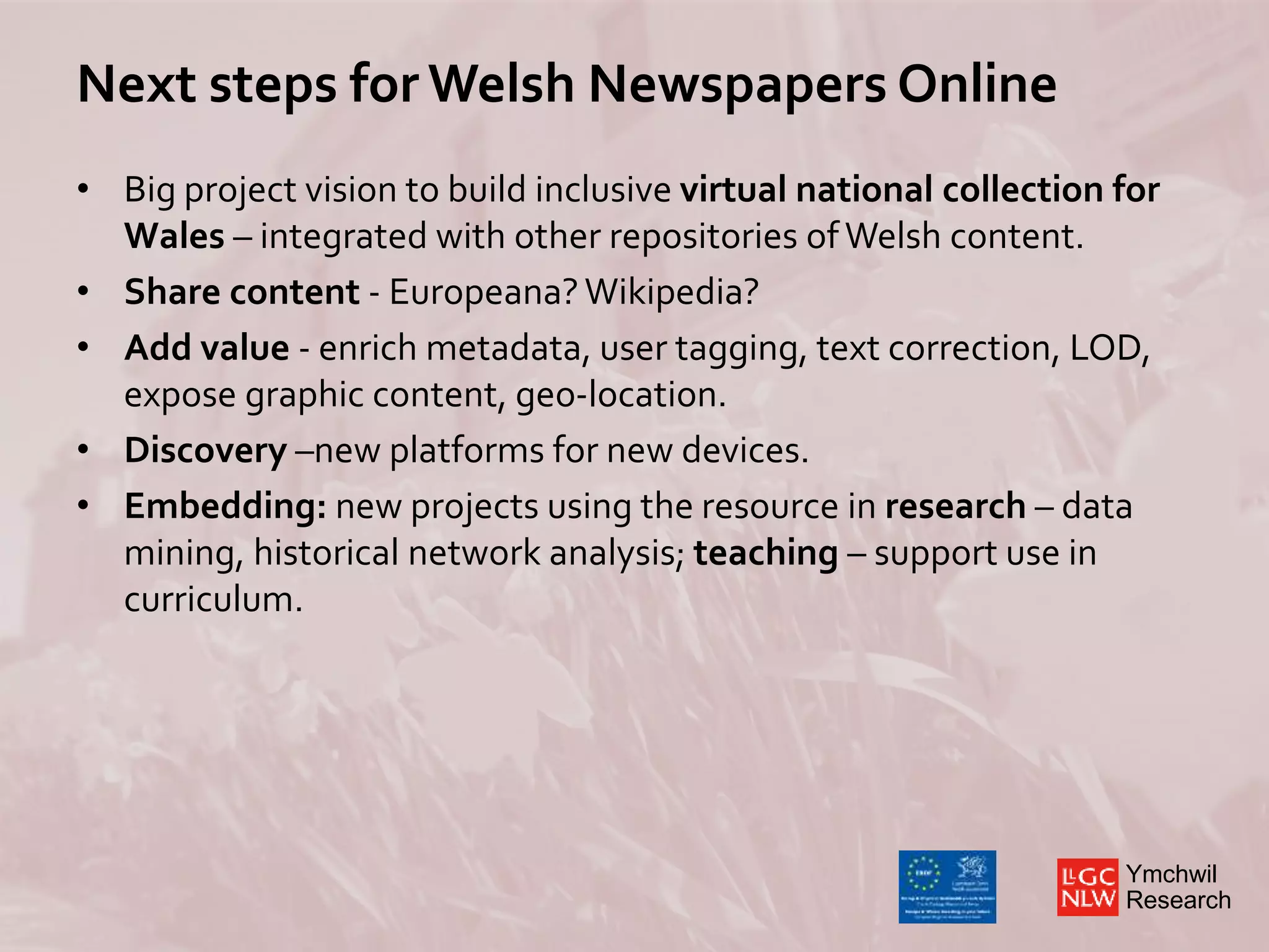 Ymchwil
Research
Next steps for Welsh Newspapers Online
• Big project vision to build inclusive virtual national collection for
Wales – integrated with other repositories ofWelsh content.
• Share content - Europeana?Wikipedia?
• Add value - enrich metadata, user tagging, text correction, LOD,
expose graphic content, geo-location.
• Discovery –new platforms for new devices.
• Embedding: new projects using the resource in research – data
mining, historical network analysis; teaching – support use in
curriculum.
 