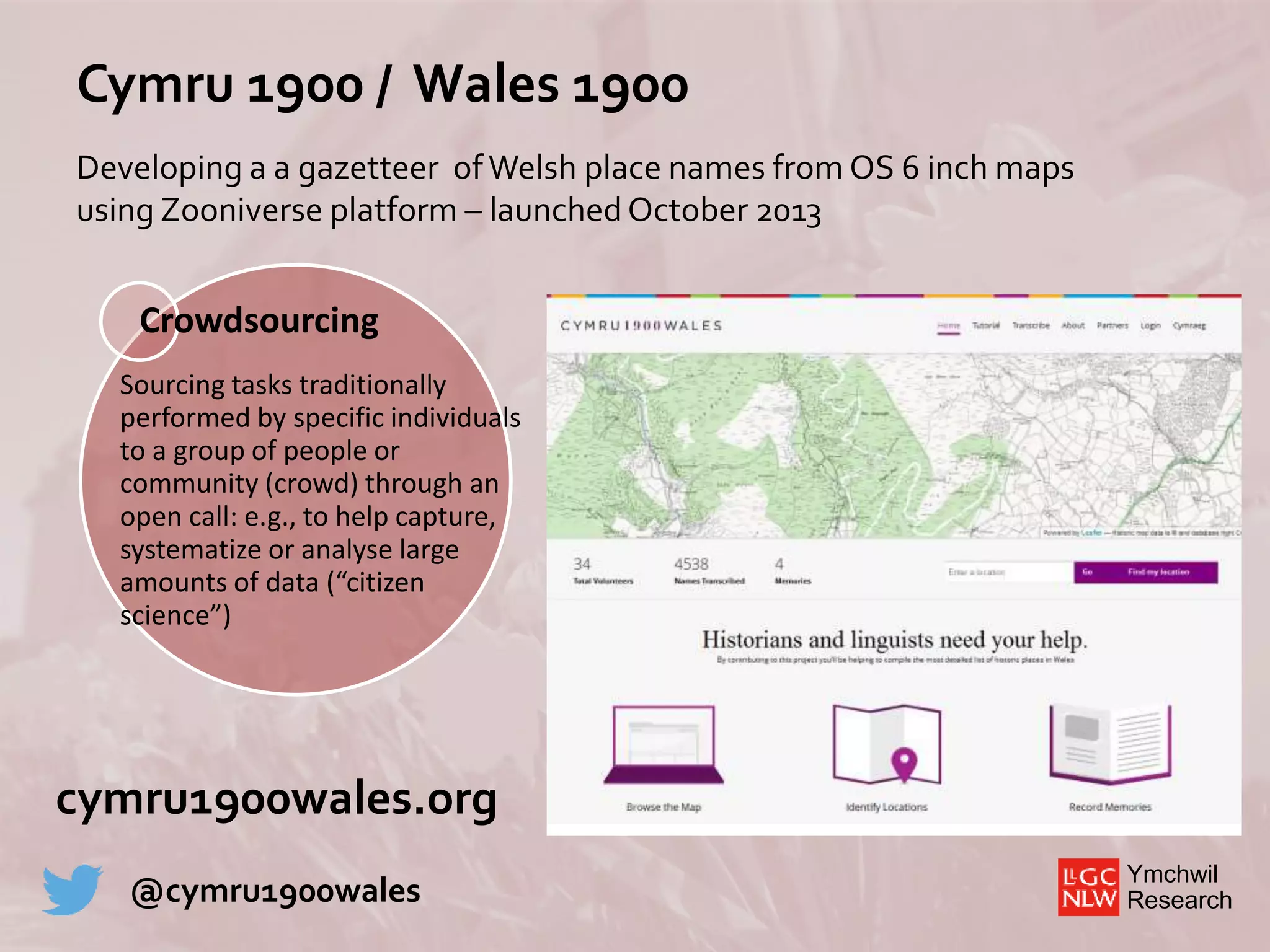 Ymchwil
Research
Cymru 1900 / Wales 1900
Developing a a gazetteer ofWelsh place names from OS 6 inch maps
using Zooniverse platform – launchedOctober 2013
Crowdsourcing
Sourcing tasks traditionally
performed by specific individuals
to a group of people or
community (crowd) through an
open call: e.g., to help capture,
systematize or analyse large
amounts of data (“citizen
science”)
cymru1900wales.org
@cymru1900wales
 