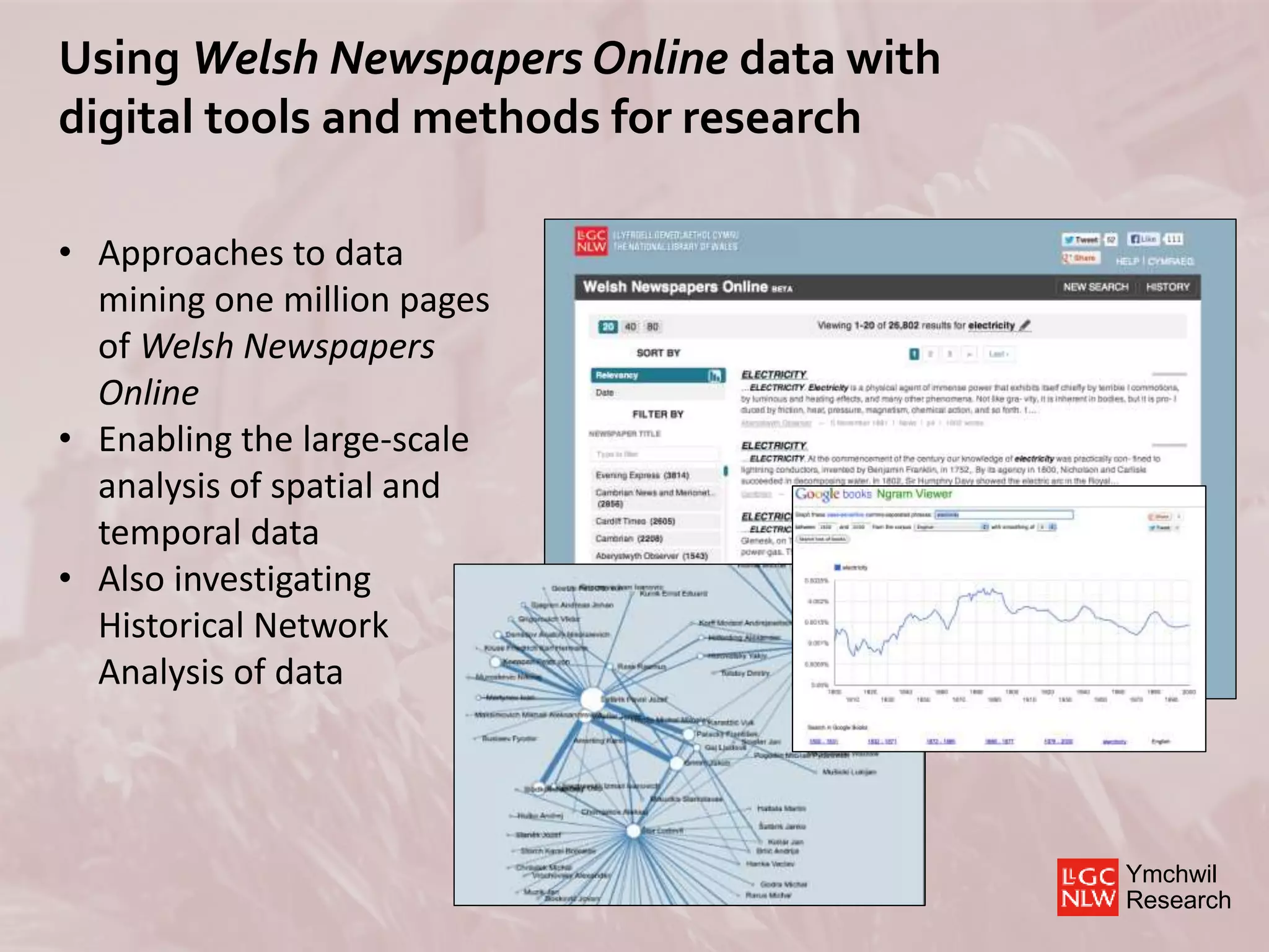 Ymchwil
Research
Using Welsh Newspapers Online data with
digital tools and methods for research
• Approaches to data
mining one million pages
of Welsh Newspapers
Online
• Enabling the large-scale
analysis of spatial and
temporal data
• Also investigating
Historical Network
Analysis of data
 