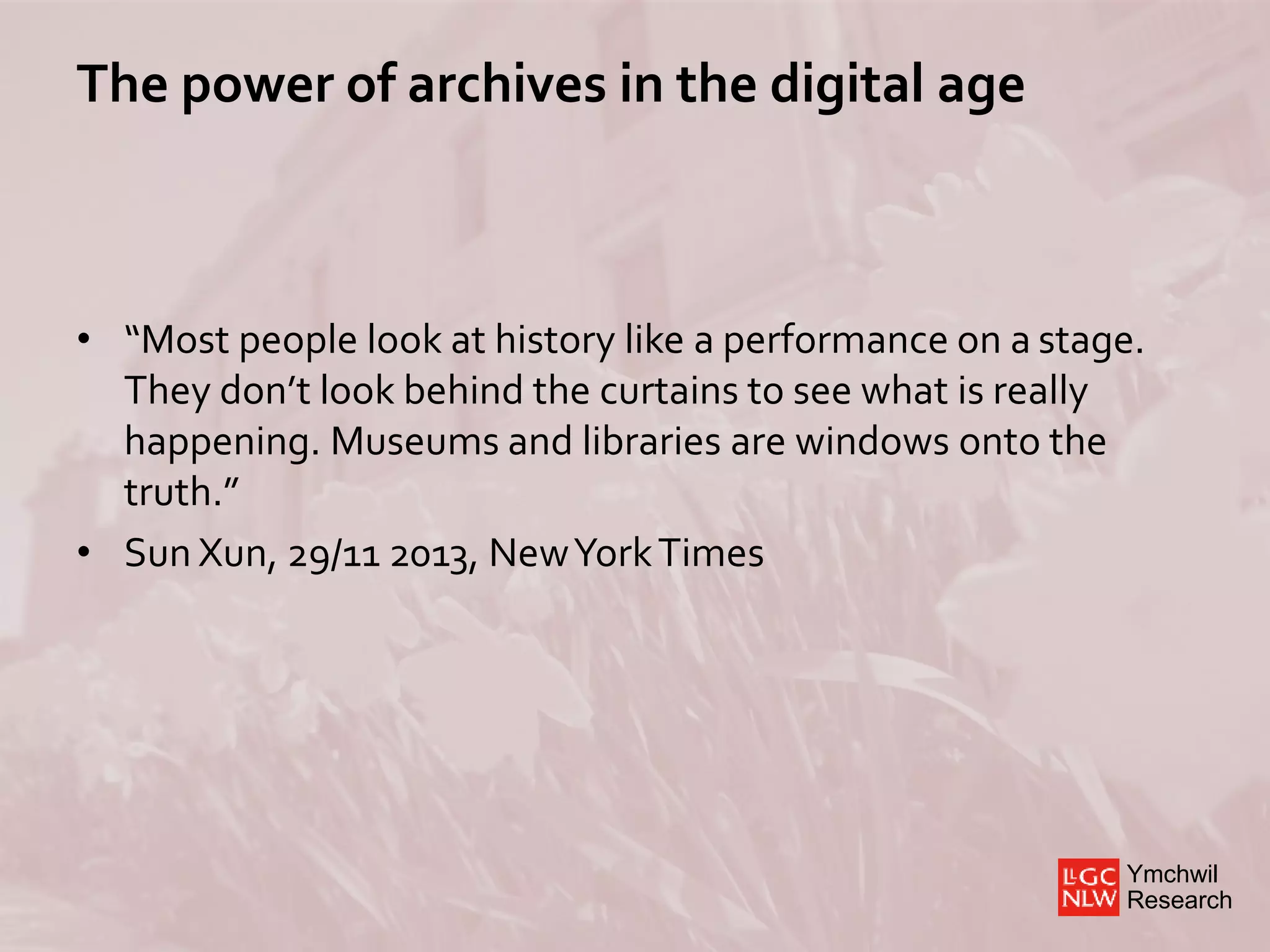 Ymchwil
Research
The power of archives in the digital age
• “Most people look at history like a performance on a stage.
They don’t look behind the curtains to see what is really
happening. Museums and libraries are windows onto the
truth.”
• Sun Xun, 29/11 2013, NewYorkTimes
 