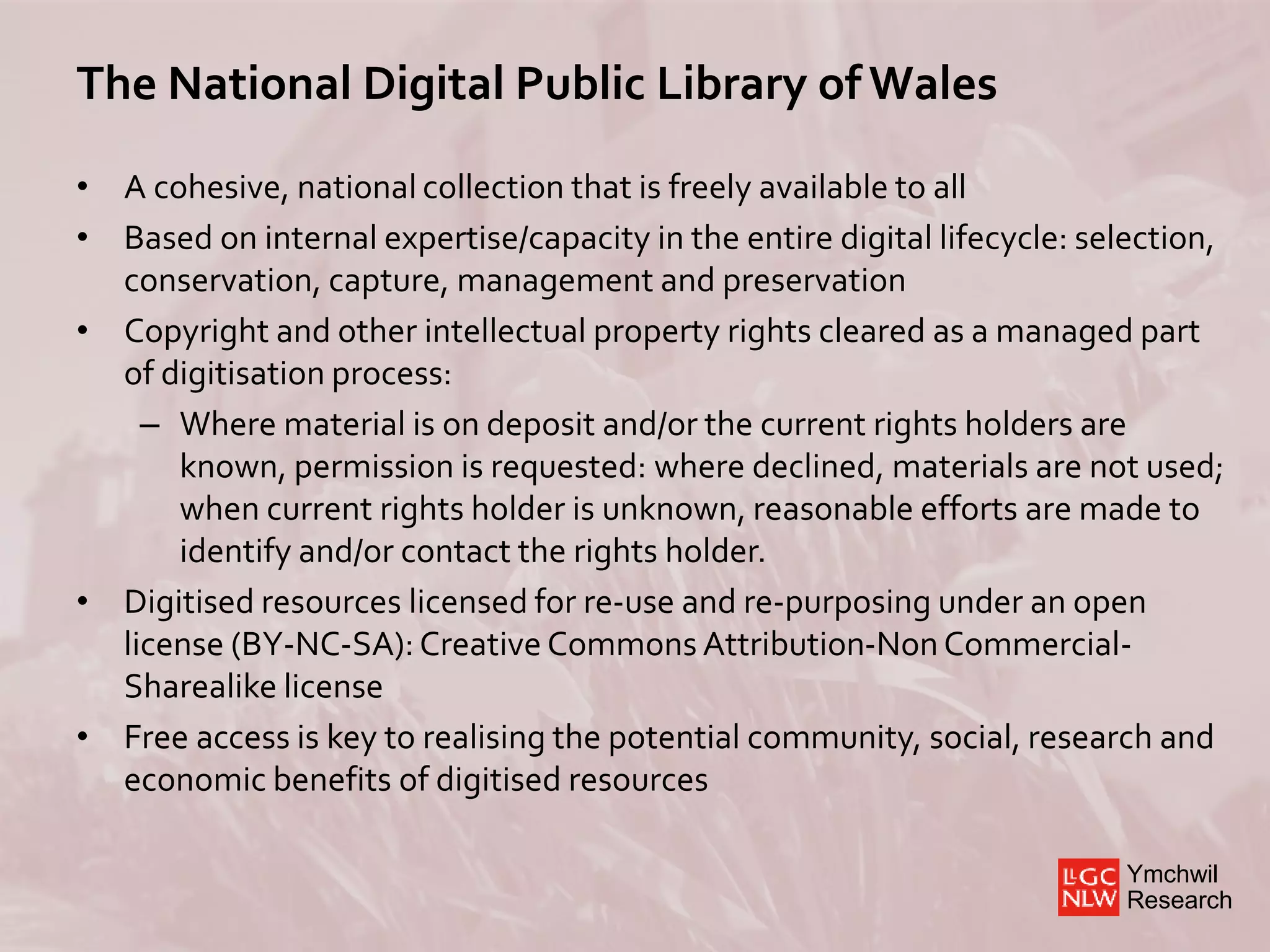 Ymchwil
Research
The National Digital Public Library of Wales
• A cohesive, national collection that is freely available to all
• Based on internal expertise/capacity in the entire digital lifecycle: selection,
conservation, capture, management and preservation
• Copyright and other intellectual property rights cleared as a managed part
of digitisation process:
– Where material is on deposit and/or the current rights holders are
known, permission is requested: where declined, materials are not used;
when current rights holder is unknown, reasonable efforts are made to
identify and/or contact the rights holder.
• Digitised resources licensed for re-use and re-purposing under an open
license (BY-NC-SA):Creative Commons Attribution-NonCommercial-
Sharealike license
• Free access is key to realising the potential community, social, research and
economic benefits of digitised resources
 