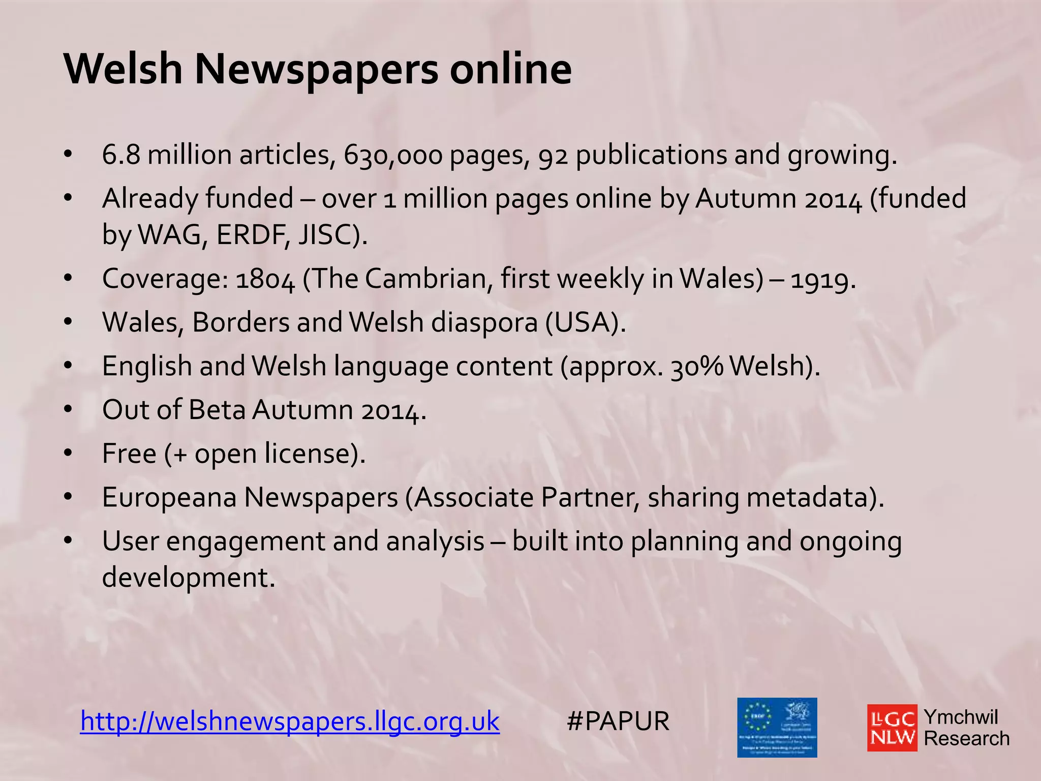 Ymchwil
Research
Welsh Newspapers online
• 6.8 million articles, 630,000 pages, 92 publications and growing.
• Already funded – over 1 million pages online by Autumn 2014 (funded
by WAG, ERDF, JISC).
• Coverage: 1804 (The Cambrian, first weekly in Wales) – 1919.
• Wales, Borders and Welsh diaspora (USA).
• English and Welsh language content (approx. 30%Welsh).
• Out of Beta Autumn 2014.
• Free (+ open license).
• Europeana Newspapers (Associate Partner, sharing metadata).
• User engagement and analysis – built into planning and ongoing
development.
http://welshnewspapers.llgc.org.uk #PAPUR
 