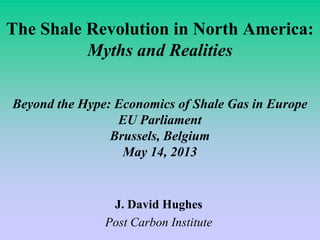 The Shale Revolution in North America:
Myths and Realities
Beyond the Hype: Economics of Shale Gas in Europe
EU Parliament
Brussels, Belgium
May 14, 2013
J. David Hughes
Post Carbon Institute
 