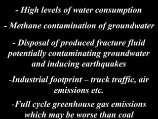 - Methane contamination of groundwater
- Disposal of produced fracture fluid
potentially contaminating groundwater
and inducing earthquakes
-Industrial footprint – truck traffic, air
emissions etc.
-Full cycle greenhouse gas emissions
which may be worse than coal
- High levels of water consumption
 