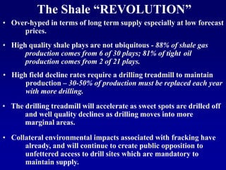 • High field decline rates require a drilling treadmill to maintain
production – 30-50% of production must be replaced each year
with more drilling.
• High quality shale plays are not ubiquitous - 88% of shale gas
production comes from 6 of 30 plays; 81% of tight oil
production comes from 2 of 21 plays.
• The drilling treadmill will accelerate as sweet spots are drilled off
and well quality declines as drilling moves into more
marginal areas.
• Over-hyped in terms of long term supply especially at low forecast
prices.
• Collateral environmental impacts associated with fracking have
already, and will continue to create public opposition to
unfettered access to drill sites which are mandatory to
maintain supply.
The Shale “REVOLUTION”
 