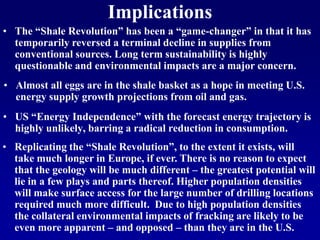 • US “Energy Independence” with the forecast energy trajectory is
highly unlikely, barring a radical reduction in consumption.
• Almost all eggs are in the shale basket as a hope in meeting U.S.
energy supply growth projections from oil and gas.
Implications
• Replicating the “Shale Revolution”, to the extent it exists, will
take much longer in Europe, if ever. There is no reason to expect
that the geology will be much different – the greatest potential will
lie in a few plays and parts thereof. Higher population densities
will make surface access for the large number of drilling locations
required much more difficult. Due to high population densities
the collateral environmental impacts of fracking are likely to be
even more apparent – and opposed – than they are in the U.S.
• The “Shale Revolution” has been a “game-changer” in that it has
temporarily reversed a terminal decline in supplies from
conventional sources. Long term sustainability is highly
questionable and environmental impacts are a major concern.
 