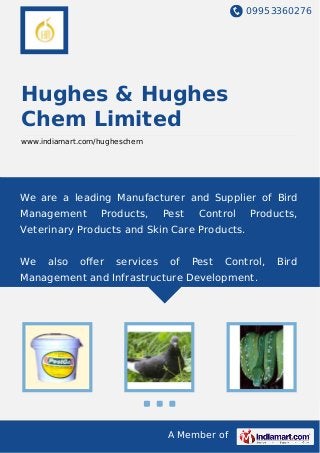 09953360276
A Member of
Hughes & Hughes
Chem Limited
www.indiamart.com/hugheschem
We are a leading Manufacturer and Supplier of Bird
Management Products, Pest Control Products,
Veterinary Products and Skin Care Products.
We also oﬀer services of Pest Control, Bird
Management and Infrastructure Development.
 