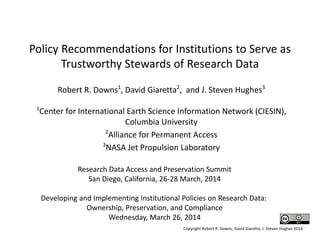 Policy Recommendations for Institutions to Serve as
Trustworthy Stewards of Research Data
Robert R. Downs1
, David Giaretta2
, and J. Steven Hughes3
1
Center for International Earth Science Information Network (CIESIN),
Columbia University
2
Alliance for Permanent Access
3
NASA Jet Propulsion Laboratory
Research Data Access and Preservation Summit
San Diego, California, 26-28 March, 2014
Developing and Implementing Institutional Policies on Research Data:
Ownership, Preservation, and Compliance
Wednesday, March 26, 2014
Copyright Robert R. Downs, David Giaretta, J. Steven Hughes 2014.
 