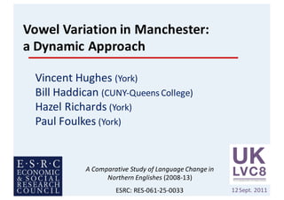 Vowel	Variation	in	Manchester:	
a	Dynamic	Approach
Vincent	Hughes	(York)
Bill	Haddican	(CUNY-Queens	College)		
Hazel	Richards	(York)
Paul	Foulkes	(York)
12Sept.	2011
A	Comparative	Study	of	Language	Change	in	
Northern	Englishes	(2008-13)
ESRC:	RES-061-25-0033
 