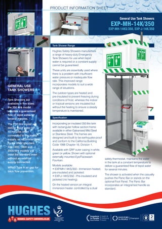 PRODUCT INFORMATION SHEET
General Use Tank Showers
EXP-MH-14K/350
EXP-MH-14KS/350, EXP-J-14K/350
Tank Shower Range
Hughes Safety Showers manufacture 	
a range of heavy-duty Emergency 	
Tank Showers for use when tepid 	
water is required or a constant supply
cannot be guaranteed.
These units are essentially used where
there is a problem with insufficient 	
water pressure or inadequate flow 	
rate. This improved range 		
incorporates models to suit a wide 	
range of situations.
The outdoor types are heated and 	
pre-insulated to prevent freezing during
conditions of frost, whereas the indoor 	
or tropical versions are insulated but 	
without the heating to ensure a steady
temperature is maintained.
Specification
GENERAL USE
TANK SHOWERS
Tank Showers are 	
available in five sizes: 		
the 350 litre model 	
supplies a guaranteed 	
flow of tepid water for 	
several minutes.
The 750 litre model will
deliver tepid water for 		
15 minutes when 	
connected to the mains
supply, as recommended
by the ANSI standard. 		
The 1200, 1600 and 	
2000 litre models will 		
meet the standard even
without an external 	
supply connected.
WRAS Type A air gap for
back flow prevention.
Incorporating an insulated 350 litre tank
with rectangular hollow section frame
available in either Galvanised Mild Steel 	
or Stainless Steel. The frames are 	
designed and built to be earthquake-proof
and conform to the California Building
Code 1998 Chapter 16, Division 1.
Available with GRP outer casing in white,
green or yellow. Shown with optional
externally mounted Eye/Facewash 	
Fountain.
Models available:
• EXP-MH-14KS/350 - Immersion heated,
pre-insulated and jacketed.
• EXP-J-14KS/350 - Pre-insulated and
jacketed (no heating).
On the heated version an integral 	
immersion heater, controlled by a dual
safety thermostat, maintains the water
in the tank at a constant temperature to
deliver a guaranteed flow of tepid water
for several minutes.
The shower is activated when the casualty
pushes the Panic Bar or stands on the
optional Foot Panel. The Panic Bar
incorporates an integral test handle as
standard.
 