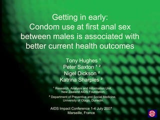 Getting in early: Condom use at first anal sex between males is associated with better current health outcomes Tony Hughes  ¹ Peter Saxton  ¹ ² Nigel Dickson  ² Katrina Sharples  ²   ¹  Research, Analysis and Information Unit, New Zealand AIDS Foundation. ²  Department of Preventive and Social Medicine, University of Otago, Dunedin. AIDS Impact Conference 1-4 July 2007 Marseille, France 